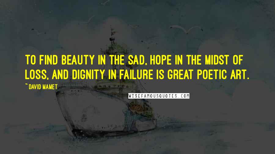 David Mamet Quotes: To find beauty in the sad, hope in the midst of loss, and dignity in failure is great poetic art.