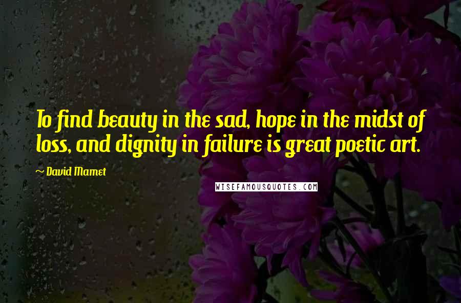 David Mamet Quotes: To find beauty in the sad, hope in the midst of loss, and dignity in failure is great poetic art.