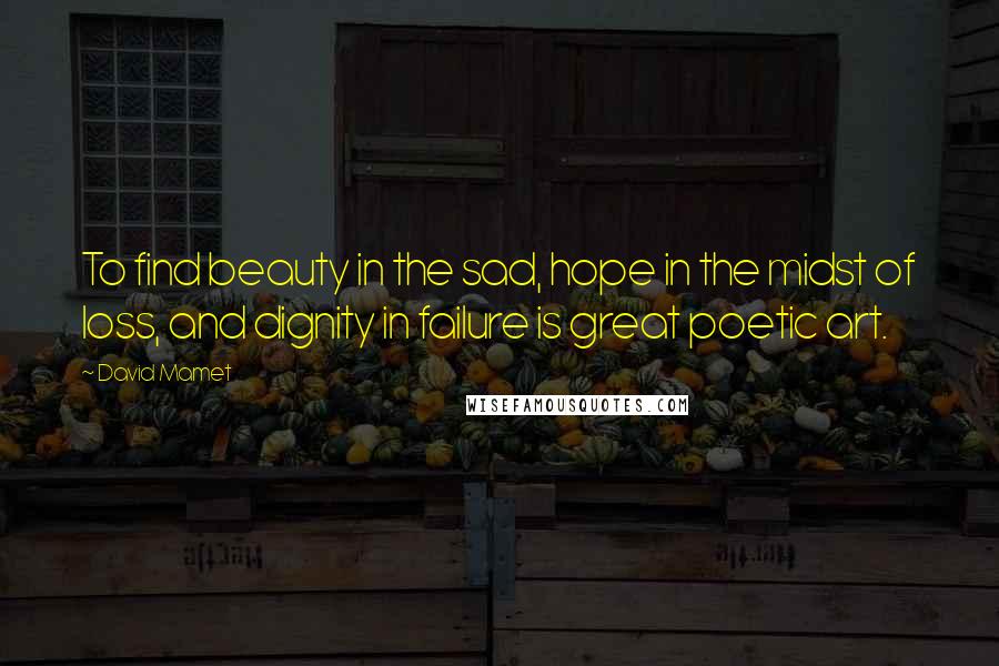 David Mamet Quotes: To find beauty in the sad, hope in the midst of loss, and dignity in failure is great poetic art.