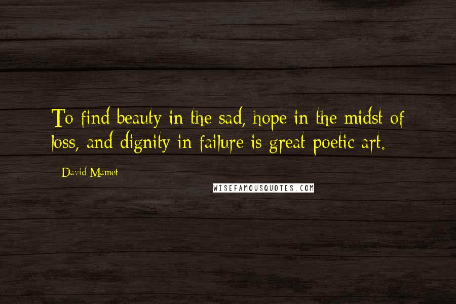 David Mamet Quotes: To find beauty in the sad, hope in the midst of loss, and dignity in failure is great poetic art.