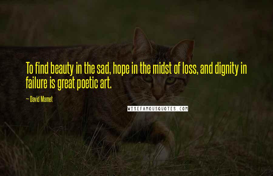 David Mamet Quotes: To find beauty in the sad, hope in the midst of loss, and dignity in failure is great poetic art.