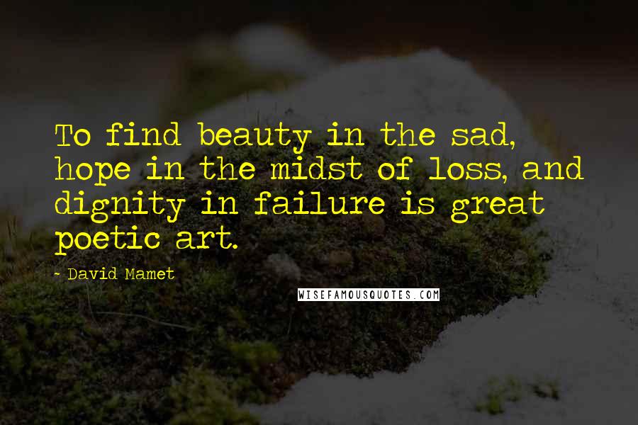 David Mamet Quotes: To find beauty in the sad, hope in the midst of loss, and dignity in failure is great poetic art.