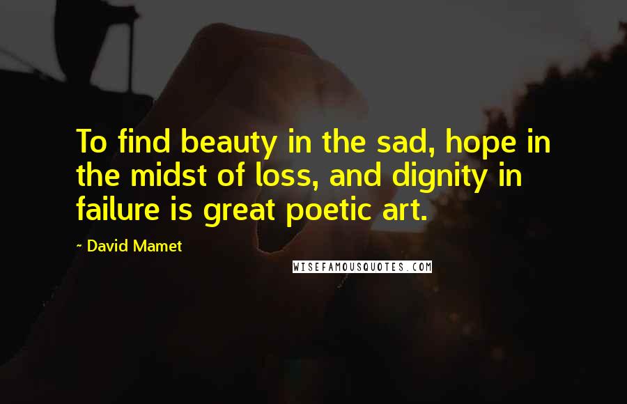 David Mamet Quotes: To find beauty in the sad, hope in the midst of loss, and dignity in failure is great poetic art.