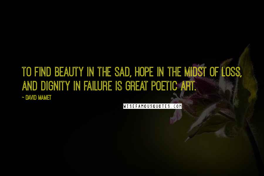 David Mamet Quotes: To find beauty in the sad, hope in the midst of loss, and dignity in failure is great poetic art.