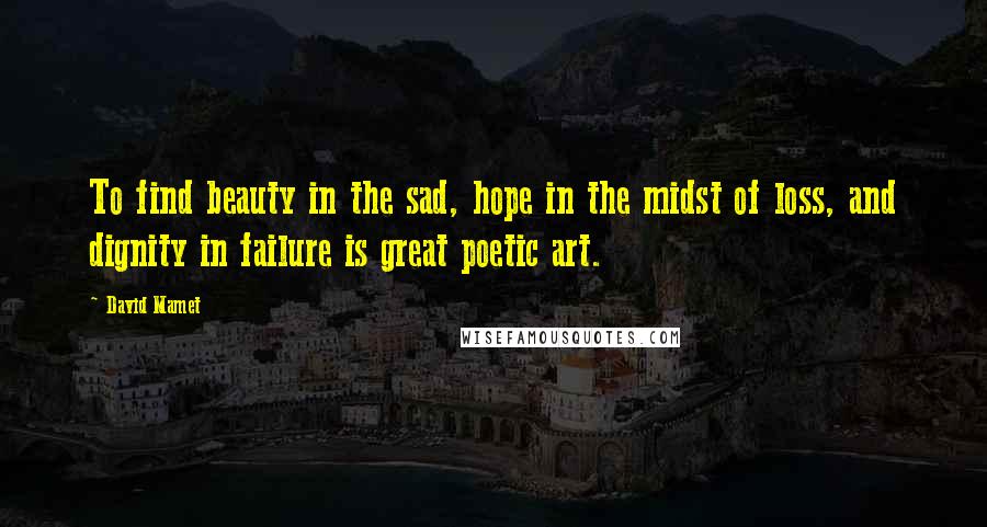 David Mamet Quotes: To find beauty in the sad, hope in the midst of loss, and dignity in failure is great poetic art.