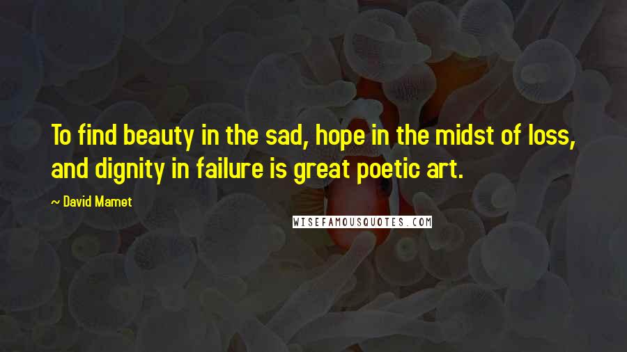 David Mamet Quotes: To find beauty in the sad, hope in the midst of loss, and dignity in failure is great poetic art.