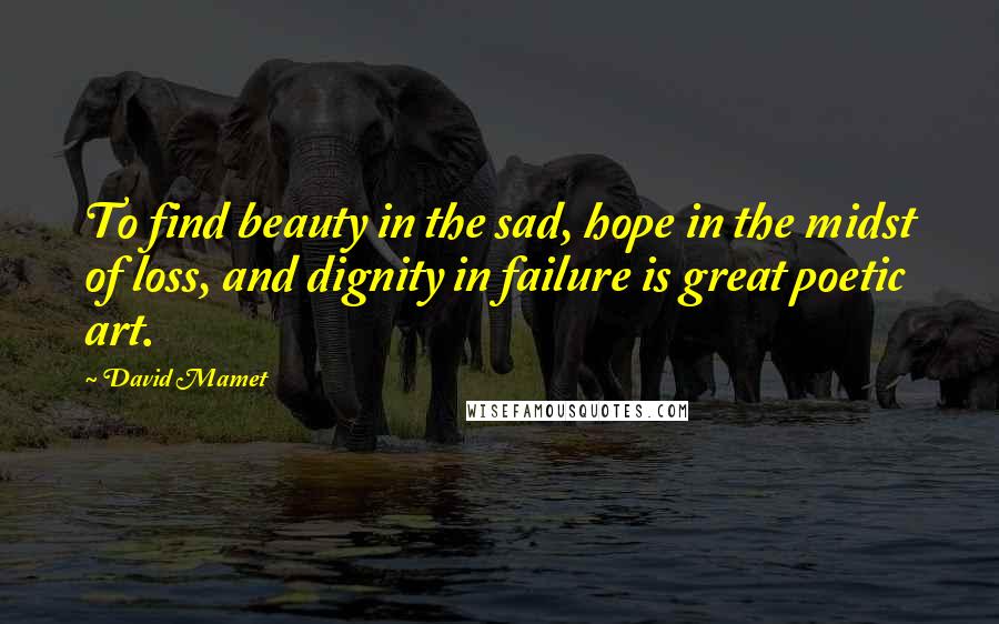 David Mamet Quotes: To find beauty in the sad, hope in the midst of loss, and dignity in failure is great poetic art.