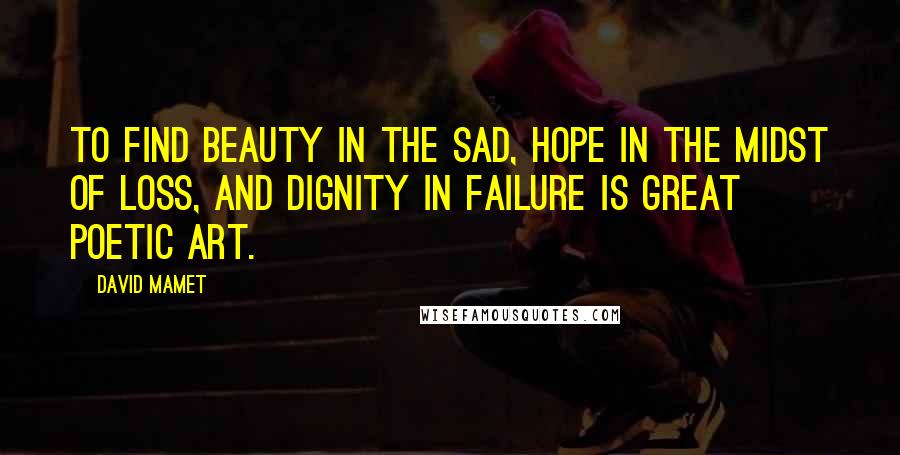 David Mamet Quotes: To find beauty in the sad, hope in the midst of loss, and dignity in failure is great poetic art.