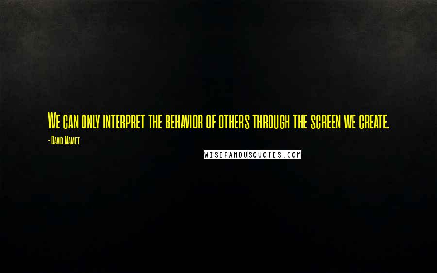 David Mamet Quotes: We can only interpret the behavior of others through the screen we create.