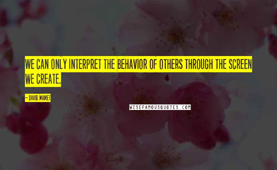 David Mamet Quotes: We can only interpret the behavior of others through the screen we create.