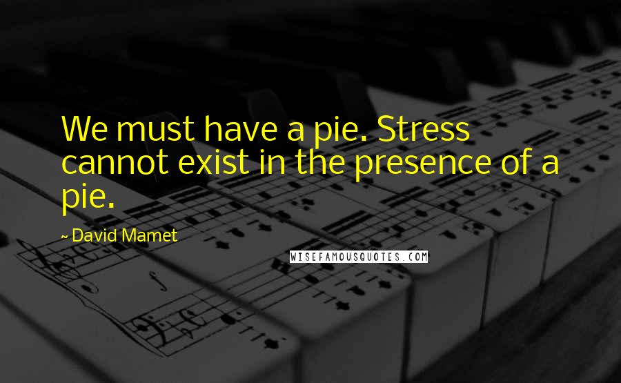 David Mamet Quotes: We must have a pie. Stress cannot exist in the presence of a pie.