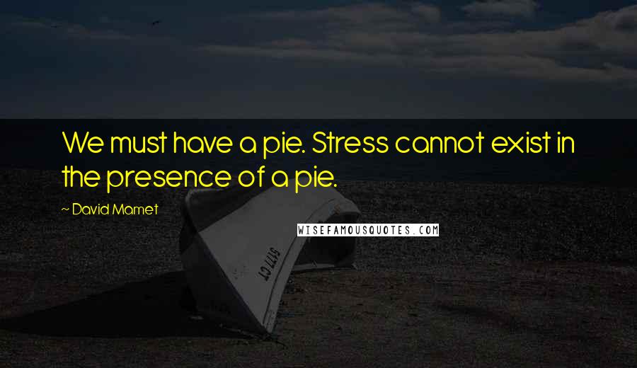 David Mamet Quotes: We must have a pie. Stress cannot exist in the presence of a pie.