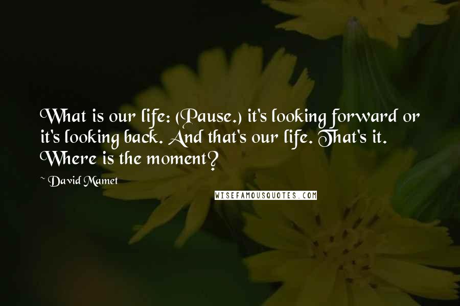 David Mamet Quotes: What is our life: (Pause.) it's looking forward or it's looking back. And that's our life. That's it. Where is the moment?