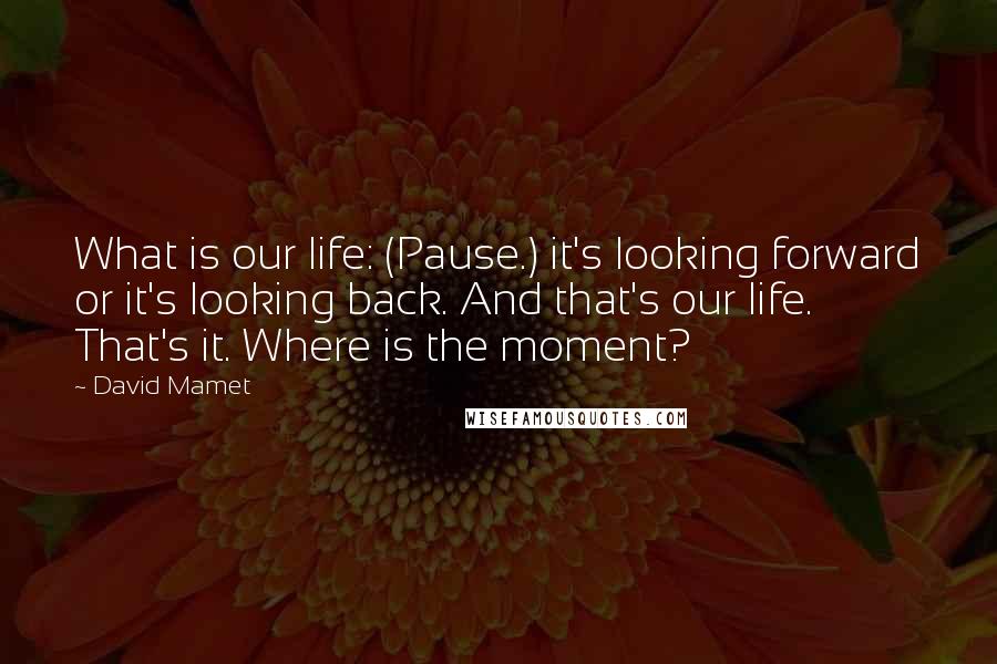 David Mamet Quotes: What is our life: (Pause.) it's looking forward or it's looking back. And that's our life. That's it. Where is the moment?