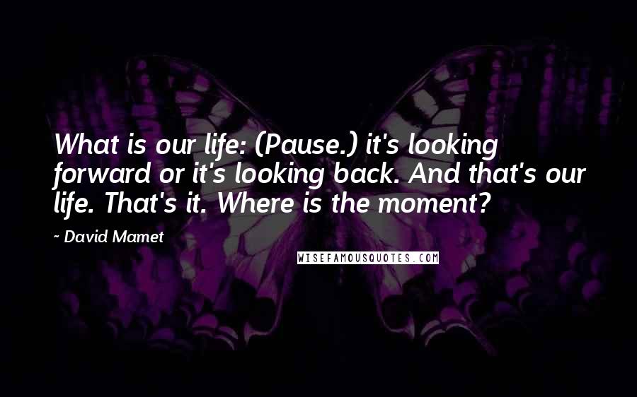 David Mamet Quotes: What is our life: (Pause.) it's looking forward or it's looking back. And that's our life. That's it. Where is the moment?