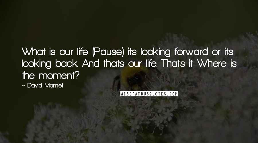 David Mamet Quotes: What is our life: (Pause.) it's looking forward or it's looking back. And that's our life. That's it. Where is the moment?