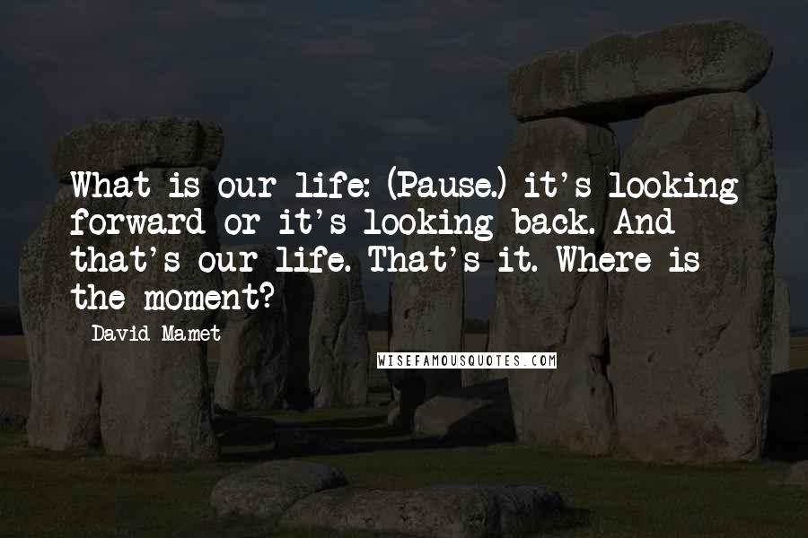 David Mamet Quotes: What is our life: (Pause.) it's looking forward or it's looking back. And that's our life. That's it. Where is the moment?