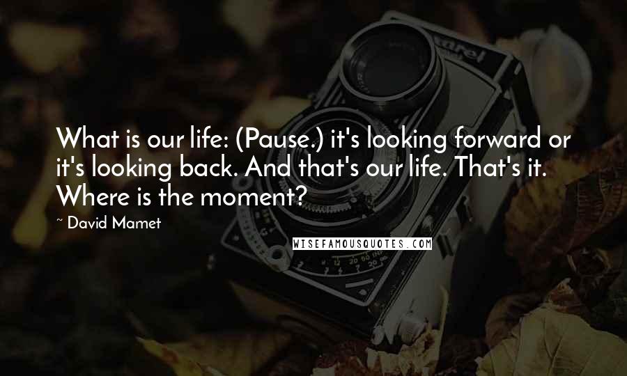 David Mamet Quotes: What is our life: (Pause.) it's looking forward or it's looking back. And that's our life. That's it. Where is the moment?