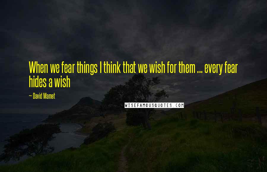 David Mamet Quotes: When we fear things I think that we wish for them ... every fear hides a wish