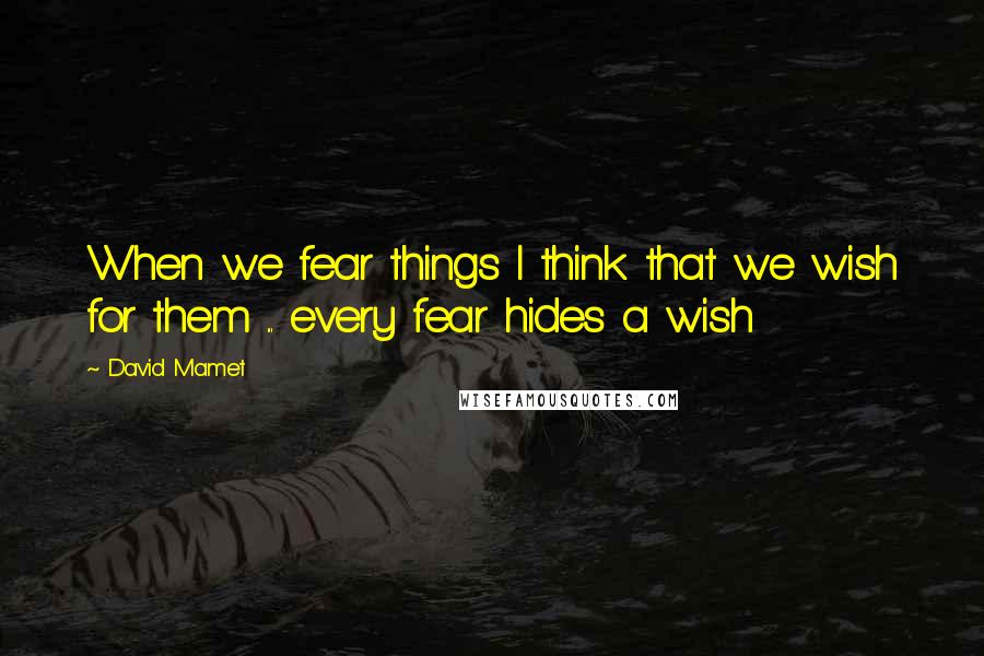 David Mamet Quotes: When we fear things I think that we wish for them ... every fear hides a wish