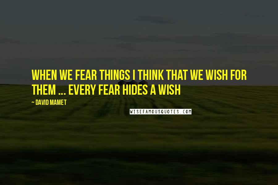 David Mamet Quotes: When we fear things I think that we wish for them ... every fear hides a wish