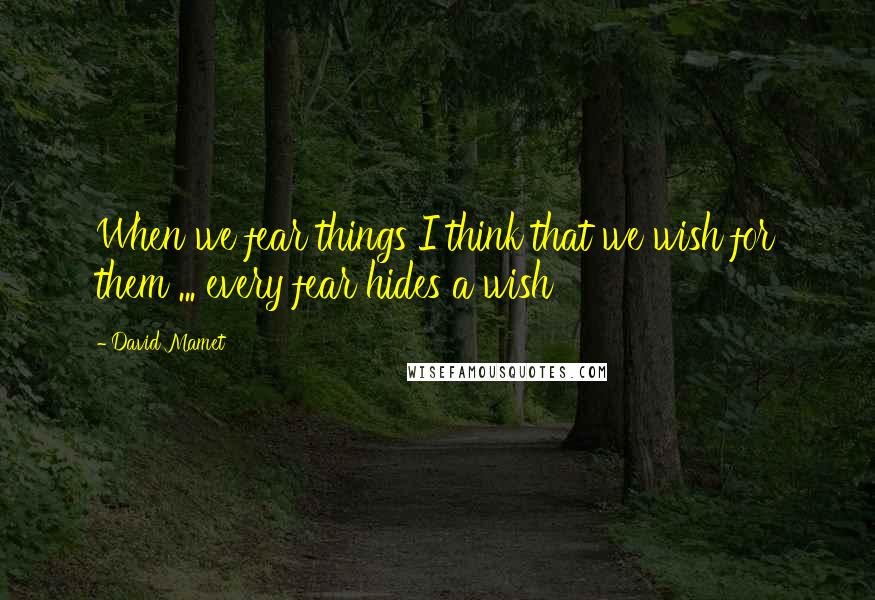 David Mamet Quotes: When we fear things I think that we wish for them ... every fear hides a wish