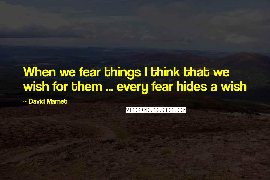 David Mamet Quotes: When we fear things I think that we wish for them ... every fear hides a wish