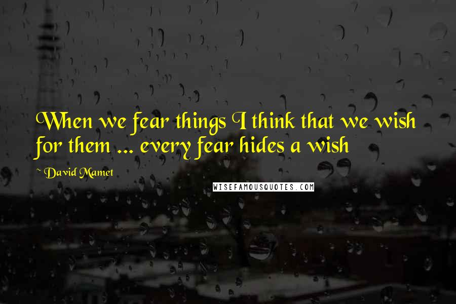 David Mamet Quotes: When we fear things I think that we wish for them ... every fear hides a wish