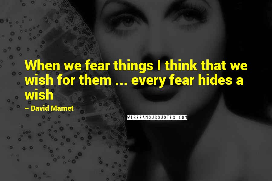 David Mamet Quotes: When we fear things I think that we wish for them ... every fear hides a wish