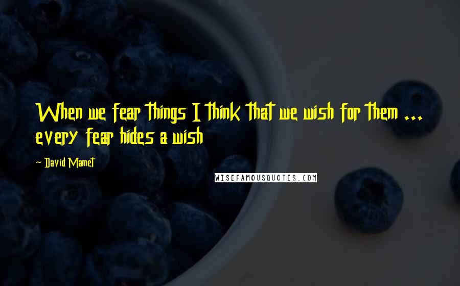 David Mamet Quotes: When we fear things I think that we wish for them ... every fear hides a wish