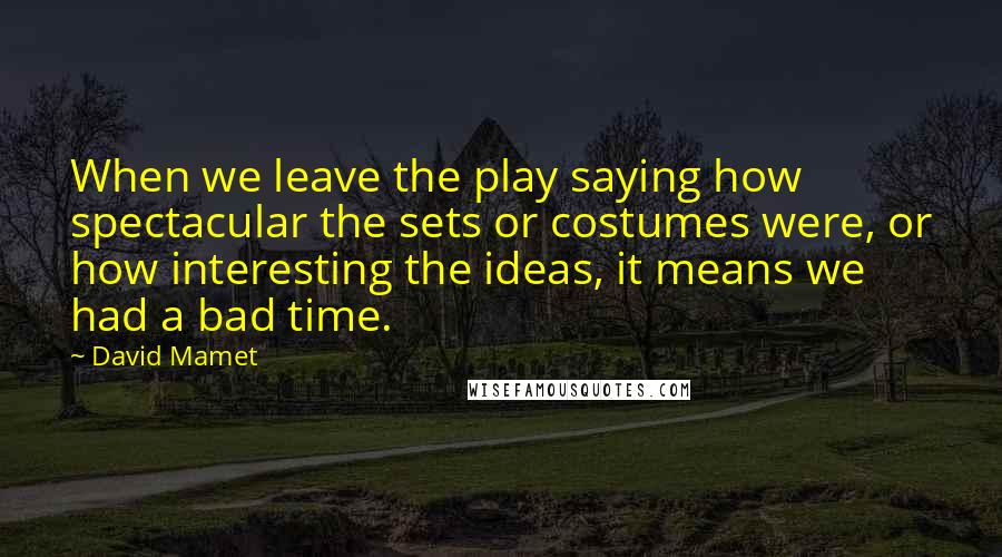 David Mamet Quotes: When we leave the play saying how spectacular the sets or costumes were, or how interesting the ideas, it means we had a bad time.