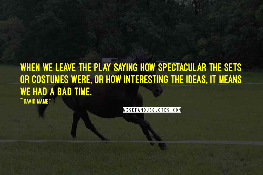 David Mamet Quotes: When we leave the play saying how spectacular the sets or costumes were, or how interesting the ideas, it means we had a bad time.