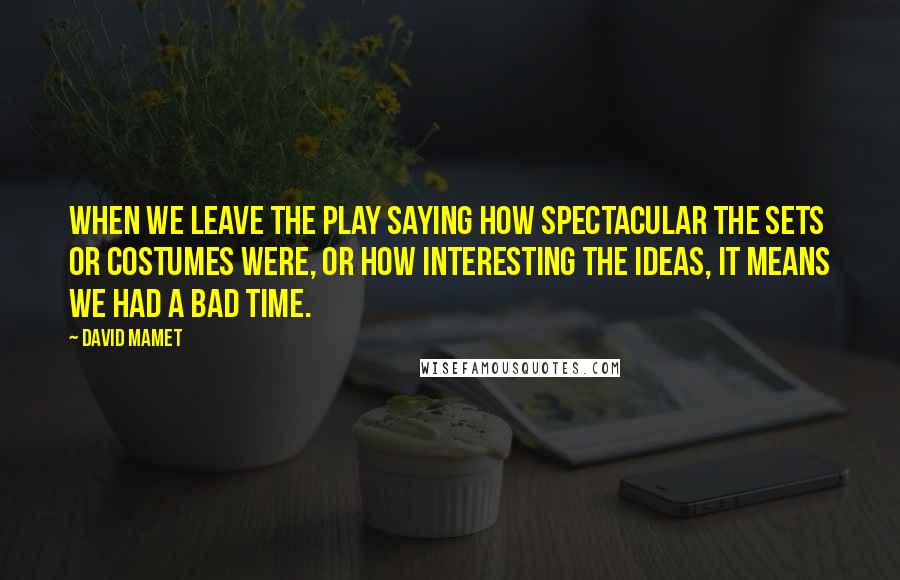 David Mamet Quotes: When we leave the play saying how spectacular the sets or costumes were, or how interesting the ideas, it means we had a bad time.