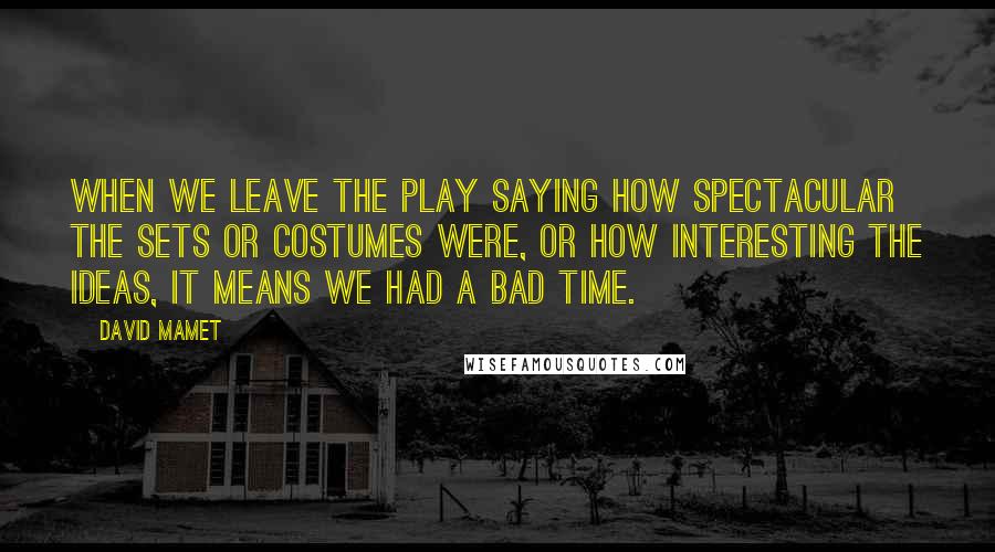 David Mamet Quotes: When we leave the play saying how spectacular the sets or costumes were, or how interesting the ideas, it means we had a bad time.