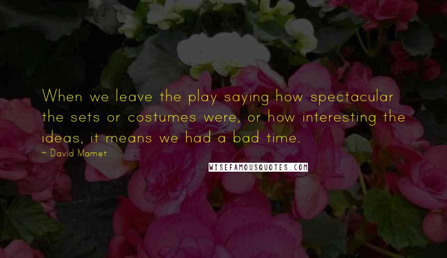 David Mamet Quotes: When we leave the play saying how spectacular the sets or costumes were, or how interesting the ideas, it means we had a bad time.