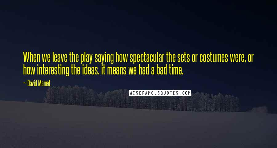 David Mamet Quotes: When we leave the play saying how spectacular the sets or costumes were, or how interesting the ideas, it means we had a bad time.