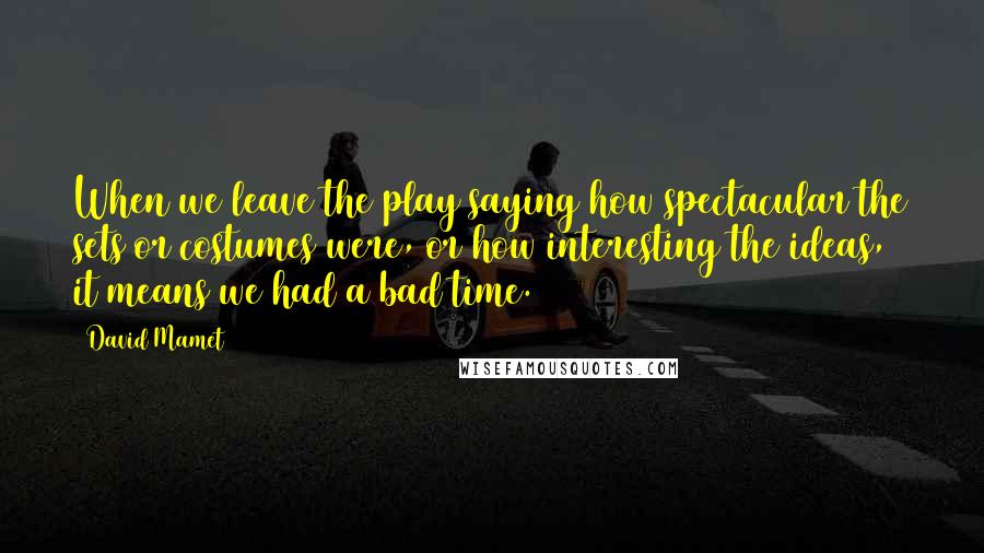 David Mamet Quotes: When we leave the play saying how spectacular the sets or costumes were, or how interesting the ideas, it means we had a bad time.