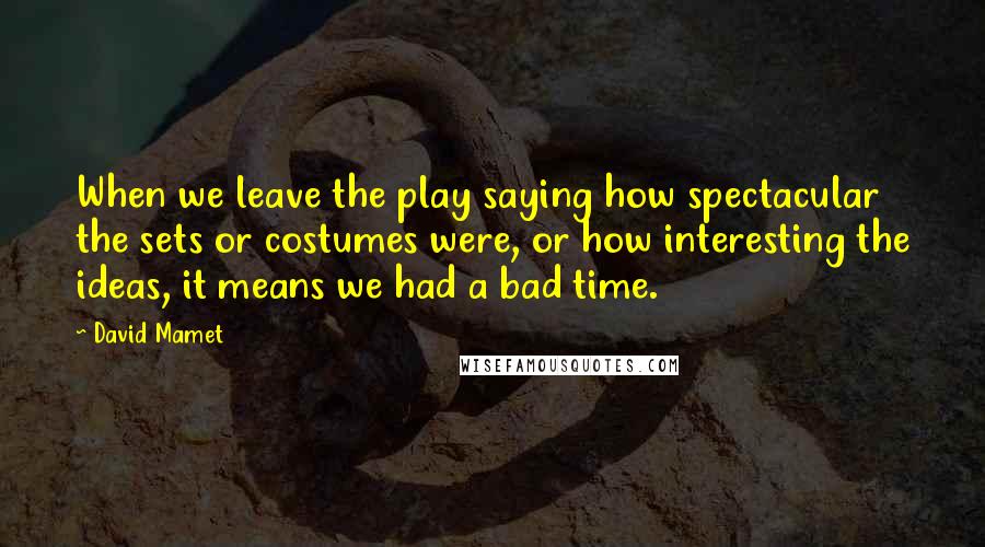 David Mamet Quotes: When we leave the play saying how spectacular the sets or costumes were, or how interesting the ideas, it means we had a bad time.