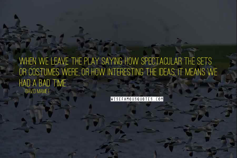 David Mamet Quotes: When we leave the play saying how spectacular the sets or costumes were, or how interesting the ideas, it means we had a bad time.