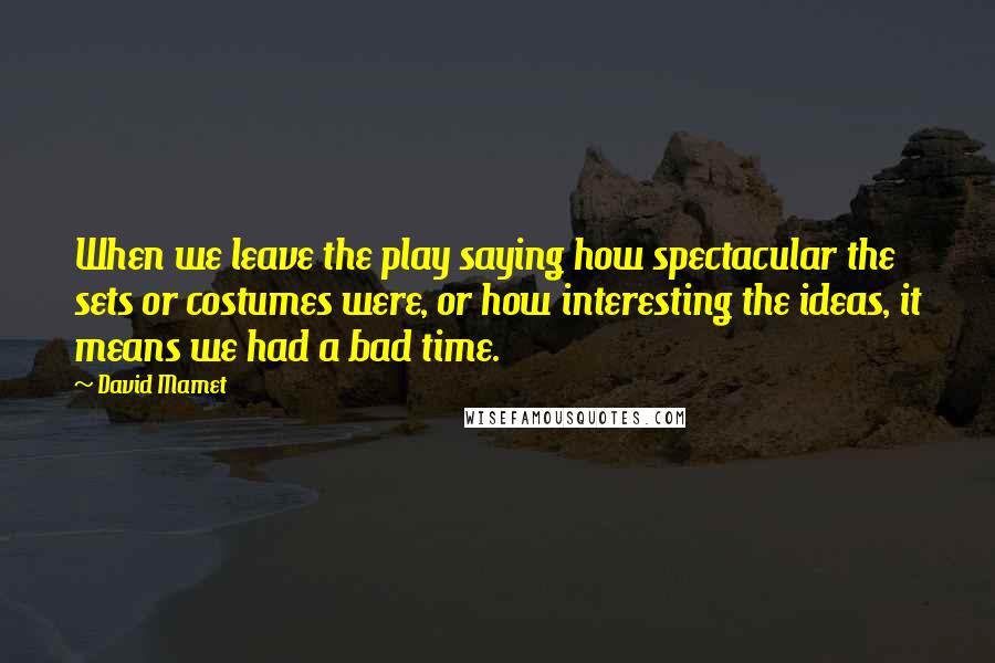 David Mamet Quotes: When we leave the play saying how spectacular the sets or costumes were, or how interesting the ideas, it means we had a bad time.