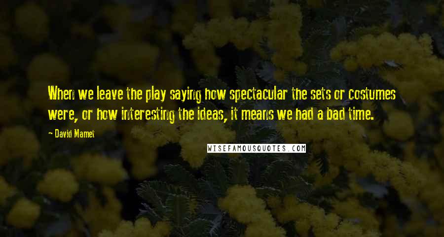 David Mamet Quotes: When we leave the play saying how spectacular the sets or costumes were, or how interesting the ideas, it means we had a bad time.