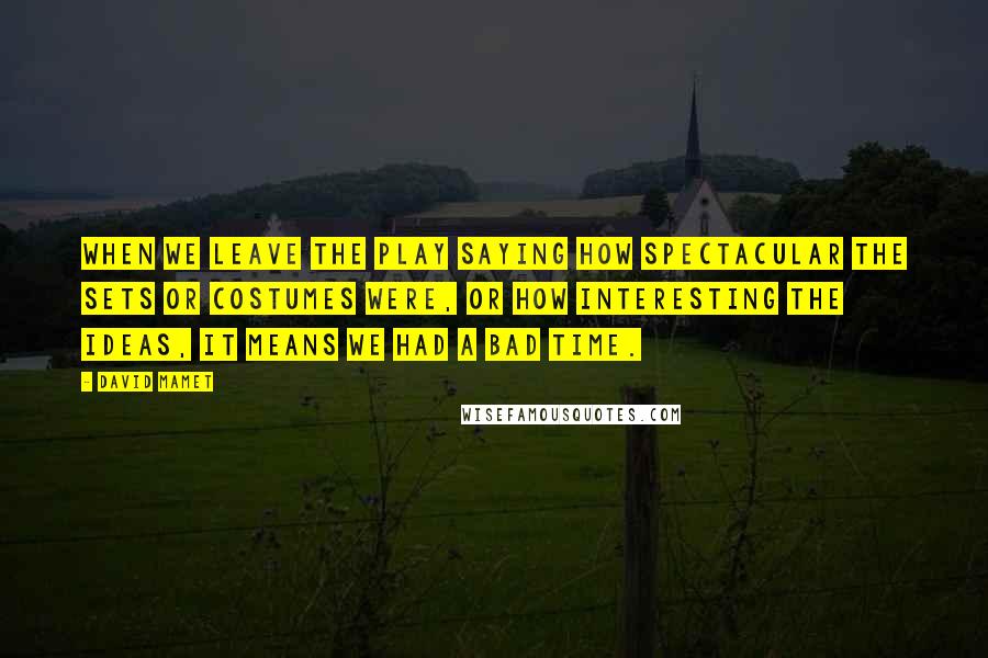 David Mamet Quotes: When we leave the play saying how spectacular the sets or costumes were, or how interesting the ideas, it means we had a bad time.