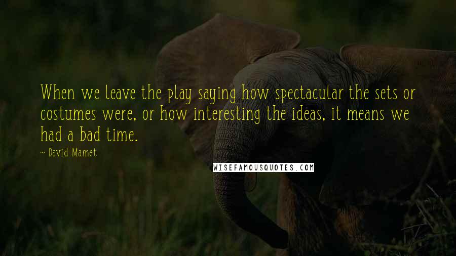 David Mamet Quotes: When we leave the play saying how spectacular the sets or costumes were, or how interesting the ideas, it means we had a bad time.