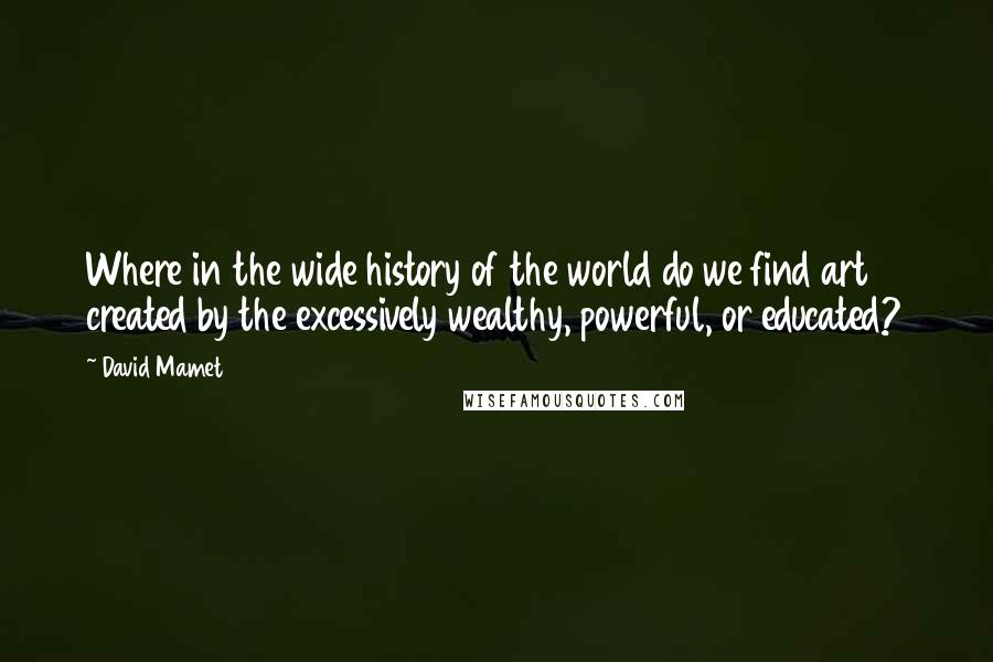 David Mamet Quotes: Where in the wide history of the world do we find art created by the excessively wealthy, powerful, or educated?