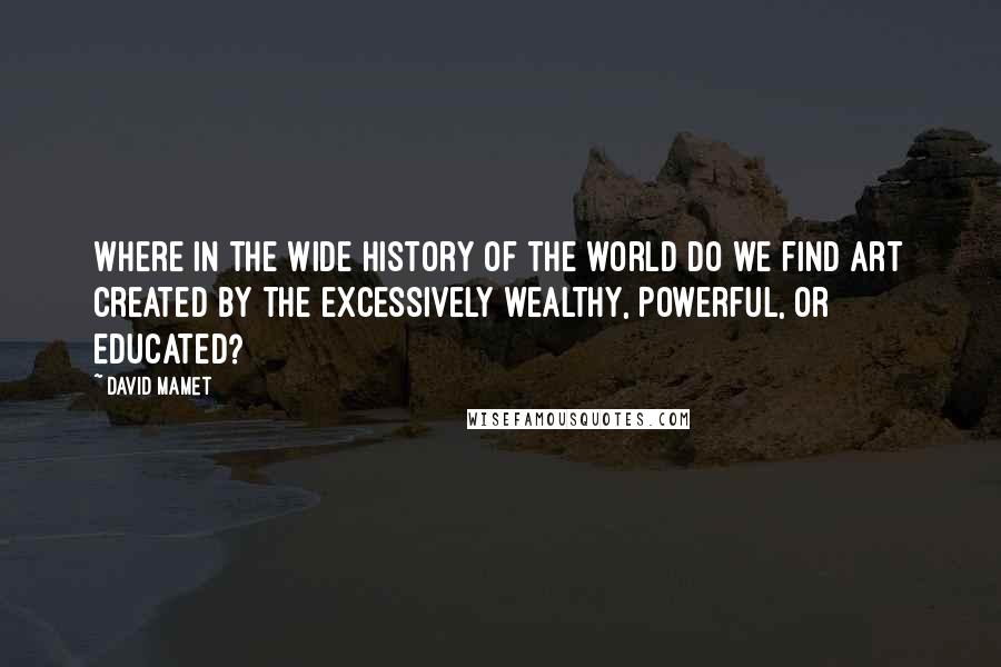 David Mamet Quotes: Where in the wide history of the world do we find art created by the excessively wealthy, powerful, or educated?