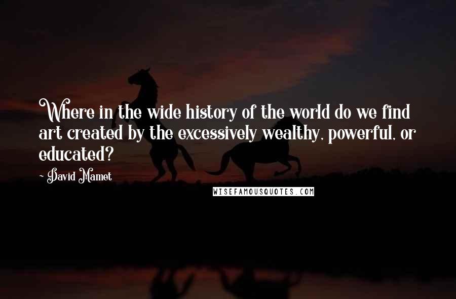 David Mamet Quotes: Where in the wide history of the world do we find art created by the excessively wealthy, powerful, or educated?