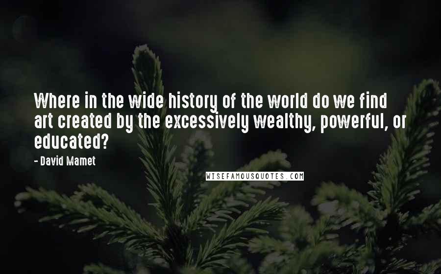 David Mamet Quotes: Where in the wide history of the world do we find art created by the excessively wealthy, powerful, or educated?