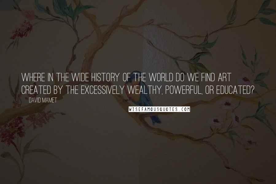 David Mamet Quotes: Where in the wide history of the world do we find art created by the excessively wealthy, powerful, or educated?