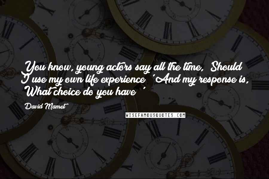 David Mamet Quotes: You know, young actors say all the time, 'Should I use my own life experience?' And my response is, 'What choice do you have?'