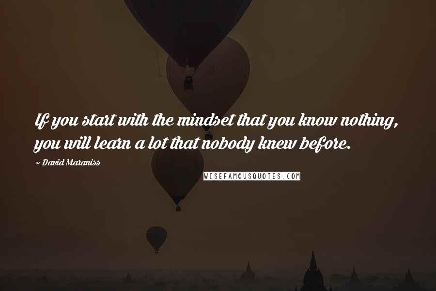 David Maraniss Quotes: If you start with the mindset that you know nothing, you will learn a lot that nobody knew before.